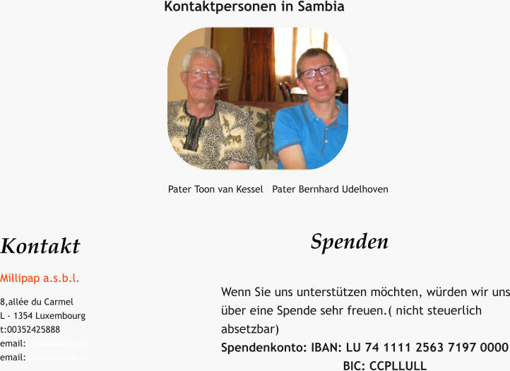 Kontaktpersonen in Sambia Pater Toon van Kessel   Pater Bernhard Udelhoven Kontakt Millipap a.s.b.l. 8,allée du Carmel L - 1354 Luxembourg t:00352425888 email:carolz@web.de email: iklaes@web.de  Spenden   Wenn Sie uns unterstützen möchten, würden wir uns über eine Spende sehr freuen.( nicht steuerlich absetzbar) Spendenkonto: IBAN: LU 74 1111 2563 7197 0000                                  BIC: CCPLLULL