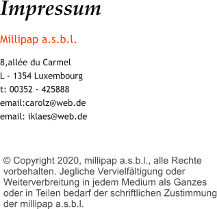 Impressum Millipap a.s.b.l. 8,allée du Carmel L - 1354 Luxembourg t: 00352 - 425888 email:carolz@web.de email: iklaes@web.de     © Copyright 2020, millipap a.s.b.l., alle Rechte vorbehalten. Jegliche Vervielfältigung oder Weiterverbreitung in jedem Medium als Ganzes oder in Teilen bedarf der schriftlichen Zustimmung der millipap a.s.b.l.