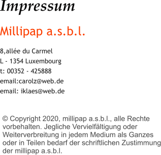 Impressum Millipap a.s.b.l. 8,allée du Carmel L - 1354 Luxembourg t: 00352 - 425888 email:carolz@web.de email: iklaes@web.de     © Copyright 2020, millipap a.s.b.l., alle Rechte vorbehalten. Jegliche Vervielfältigung oder Weiterverbreitung in jedem Medium als Ganzes oder in Teilen bedarf der schriftlichen Zustimmung der millipap a.s.b.l.