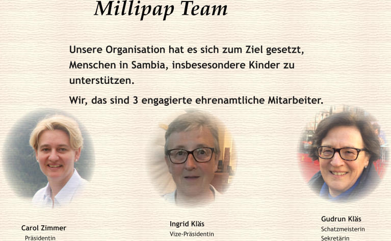 Millipap Team  Unsere Organisation hat es sich zum Ziel gesetzt, Menschen in Sambia, insbesesondere Kinder zu unterstützen. Wir, das sind 3 engagierte ehrenamtliche Mitarbeiter. Carol Zimmer   Präsidentin Ingrid Kläs Vize-Präsidentin  Gudrun Kläs Schatzmeisterin Sekretärin