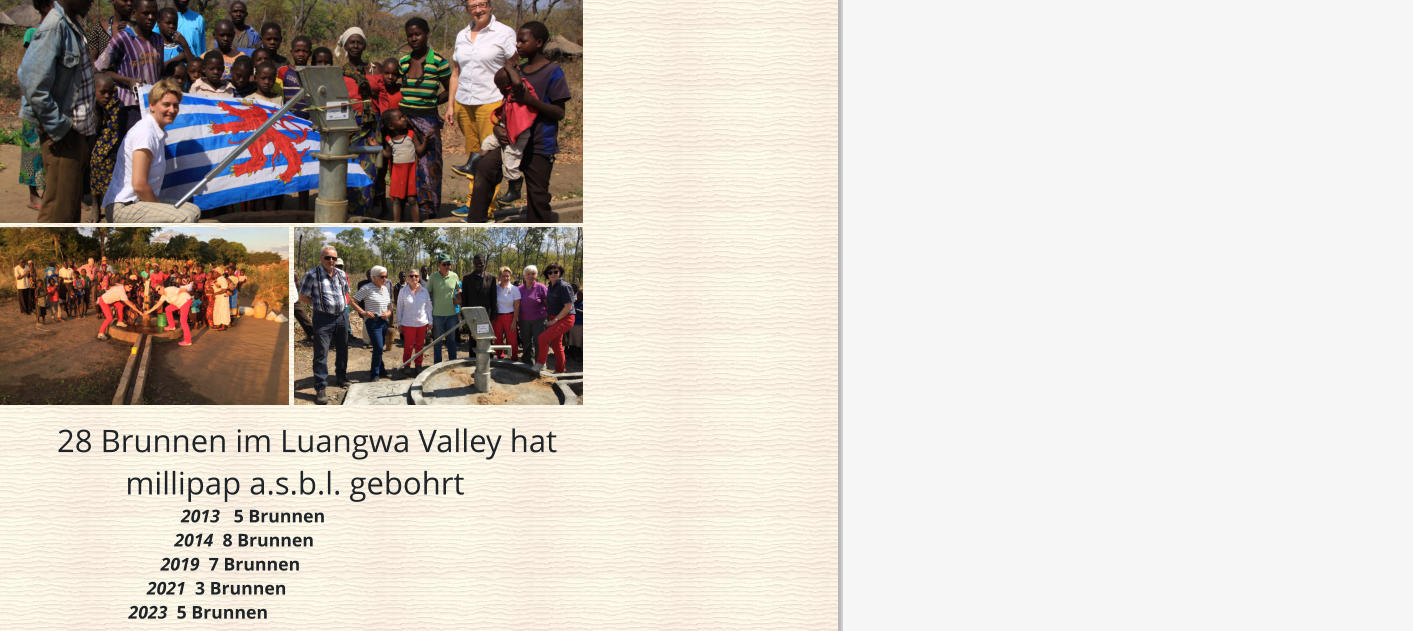 28 Brunnen im Luangwa Valley hat                                                                                                           millipap a.s.b.l. gebohrt                                         2013   5 Brunnen                                       2014  8 Brunnen                                    2019  7 Brunnen                                 2021  3 Brunnen                             2023  5 Brunnen