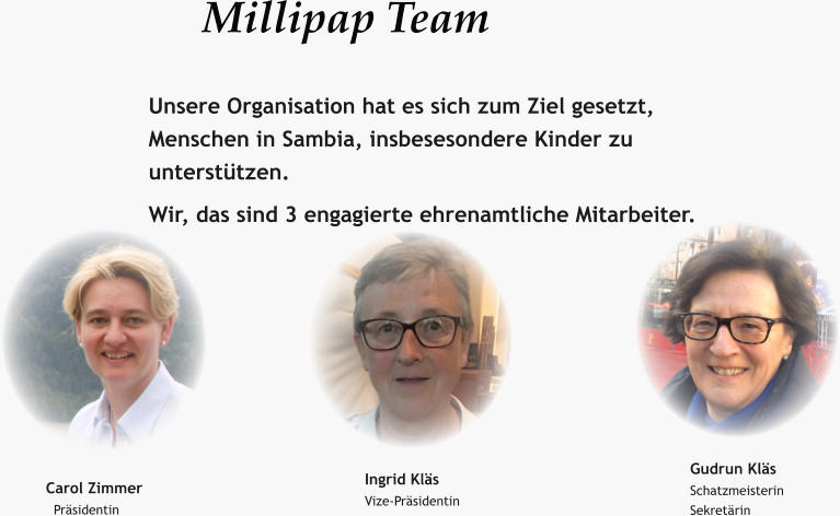 Millipap Team  Unsere Organisation hat es sich zum Ziel gesetzt, Menschen in Sambia, insbesesondere Kinder zu unterstützen. Wir, das sind 3 engagierte ehrenamtliche Mitarbeiter. Carol Zimmer   Präsidentin Ingrid Kläs Vize-Präsidentin  Gudrun Kläs Schatzmeisterin Sekretärin